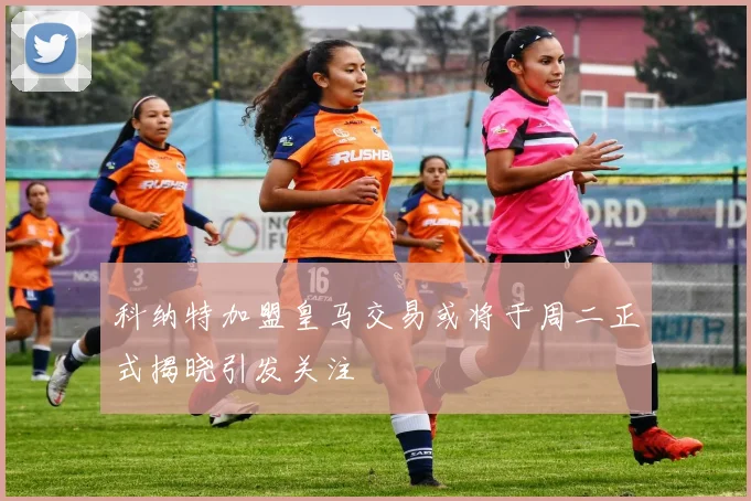 科纳特加盟皇马交易或将于周二正式揭晓引发关注