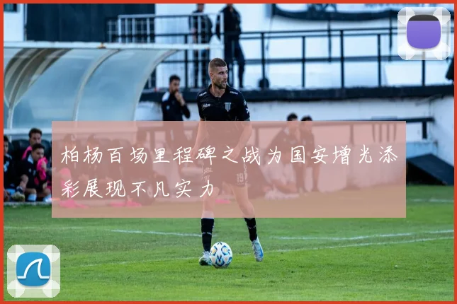 柏杨百场里程碑之战为国安增光添彩展现不凡实力