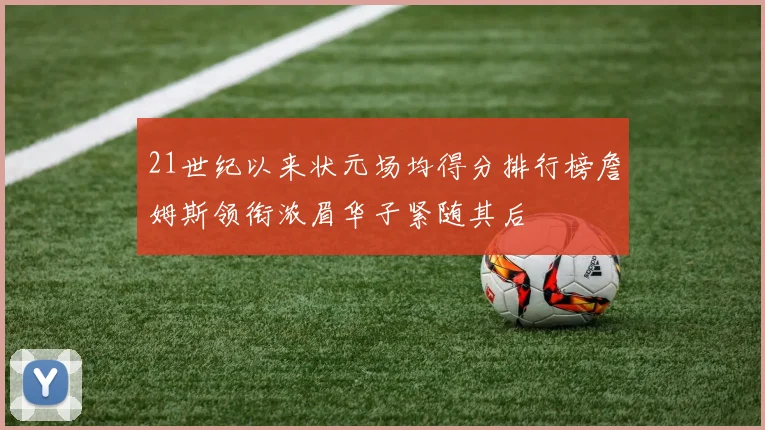 21世纪以来状元场均得分排行榜詹姆斯领衔浓眉华子紧随其后