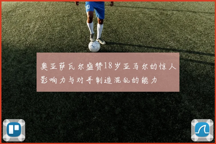 奥亚萨瓦尔盛赞18岁亚马尔的惊人影响力与对手制造混乱的能力