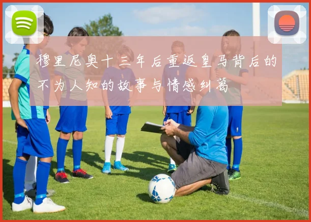 穆里尼奥十三年后重返皇马背后的不为人知的故事与情感纠葛