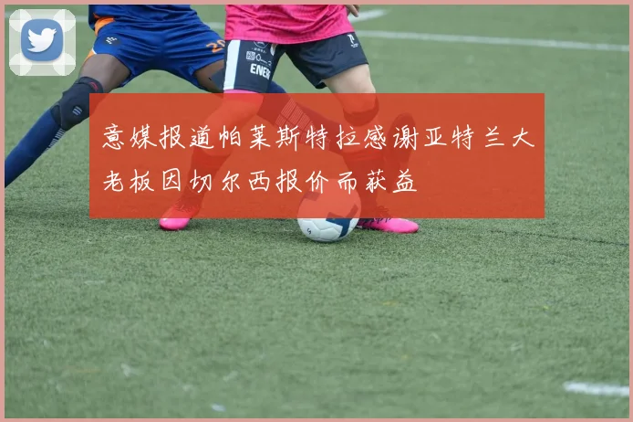 意媒报道帕莱斯特拉感谢亚特兰大老板因切尔西报价而获益