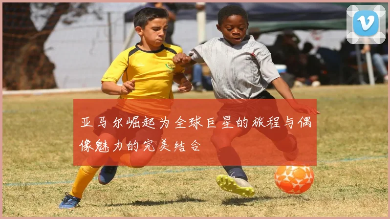 亚马尔崛起为全球巨星的旅程与偶像魅力的完美结合