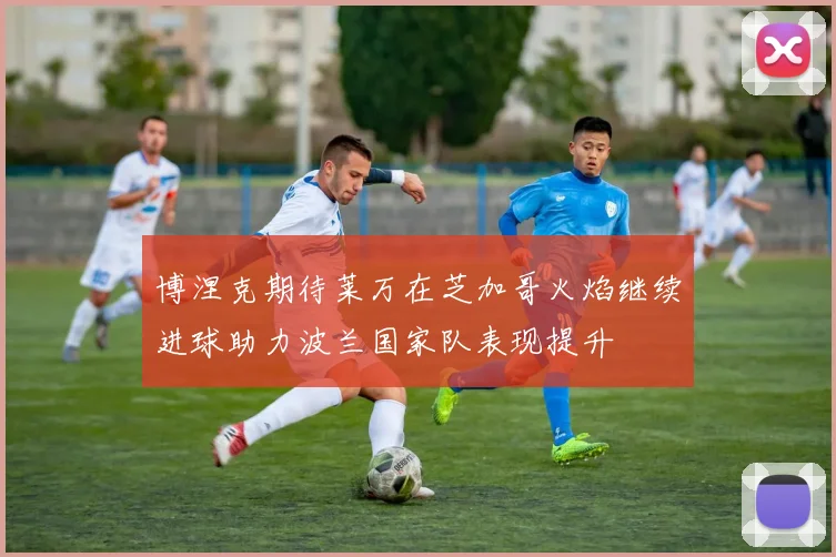 博涅克期待莱万在芝加哥火焰继续进球助力波兰国家队表现提升