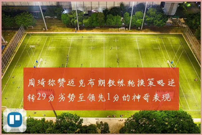 周琦称赞迈克布朗教练轮换策略逆转29分劣势至领先1分的神奇表现